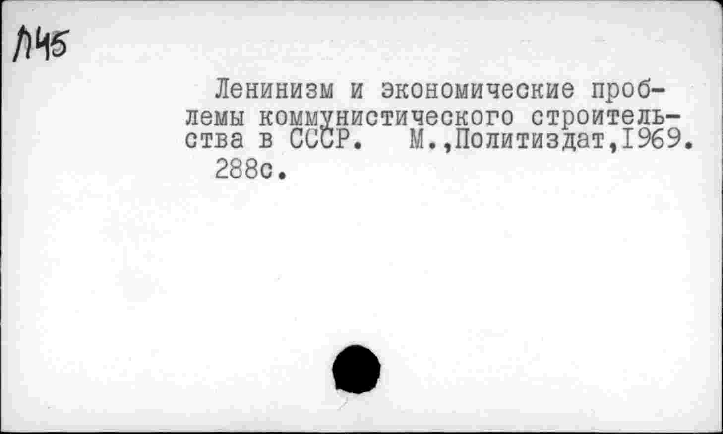 ﻿Ленинизм и экономические проблемы коммунистического строительства в СССР. М.»Политиздат,1969.
288с.